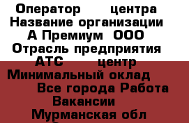 Оператор Call-центра › Название организации ­ А-Премиум, ООО › Отрасль предприятия ­ АТС, call-центр › Минимальный оклад ­ 35 000 - Все города Работа » Вакансии   . Мурманская обл.,Заозерск г.